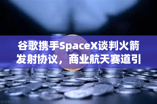 谷歌携手SpaceX谈判火箭发射协议，商业航天赛道引爆加密支付新浪潮
