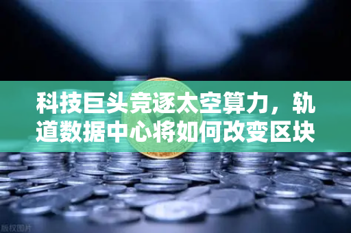 科技巨头竞逐太空算力，轨道数据中心将如何改变区块链节点部署