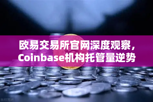 欧易交易所官网深度观察，Coinbase机构托管量逆势增长，长线信心犹在