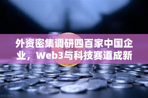 外资密集调研四百家中国企业，Web3与科技赛道成新焦点，欧易交易所下载量攀升背后的投资逻辑