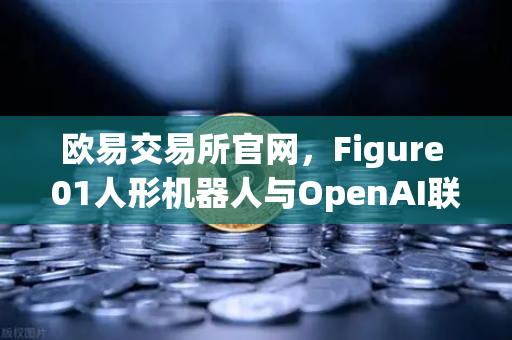 欧易交易所官网，Figure 01人形机器人与OpenAI联手，对话能力惊艳全球