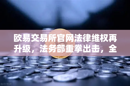 欧易交易所官网法律维权再升级，法务部重拳出击，全面打击假冒APP与虚假宣传