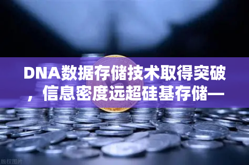 DNA数据存储技术取得突破，信息密度远超硅基存储—数字永生的未来已来