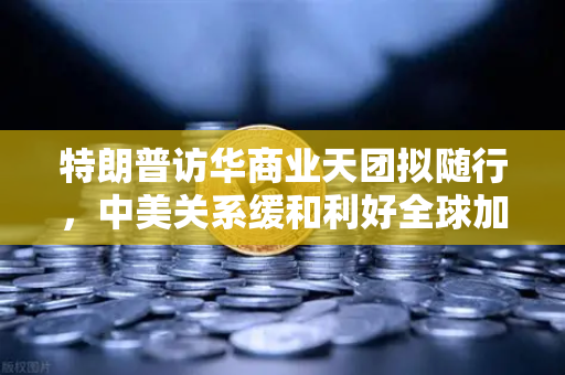 特朗普访华商业天团拟随行，中美关系缓和利好全球加密监管合作，欧易交易所官网成行业风向标