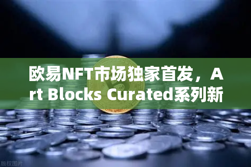 欧易NFT市场独家首发，Art Blocks Curated系列新锐艺术家作品，数字收藏新纪元