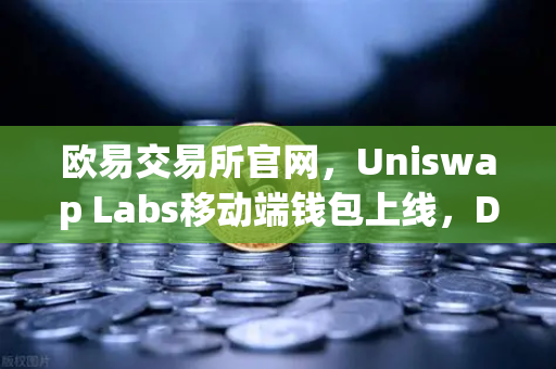 欧易交易所官网，Uniswap Labs移动端钱包上线，DApp浏览器开启DeFi新纪元