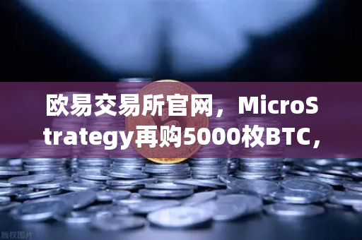 欧易交易所官网，MicroStrategy再购5000枚BTC，机构持仓成本上移释放何种信号？