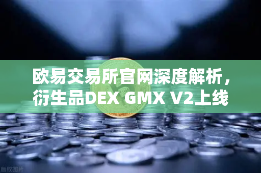 欧易交易所官网深度解析，衍生品DEX GMX V2上线，支持更多长尾资产交易
