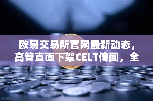 欧易交易所官网最新动态，高管直面下架CELT传闻，全面整改决心彰显行业担当