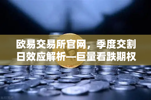 欧易交易所官网，季度交割日效应解析—巨量看跌期权未平仓如何压制价格反弹-第1张图片-欧易交易所