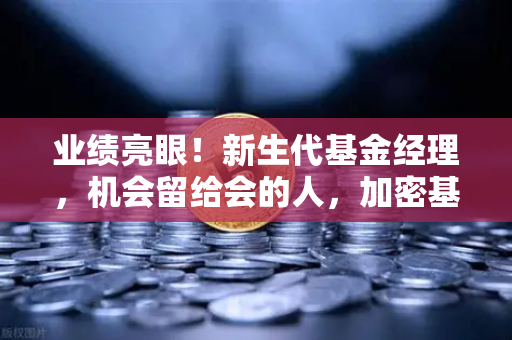 业绩亮眼！新生代基金经理，机会留给会的人，加密基金表现如何？