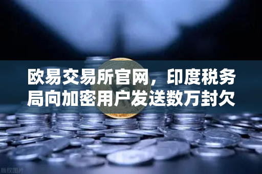 欧易交易所官网，印度税务局向加密用户发送数万封欠税通知函，全球监管趋紧