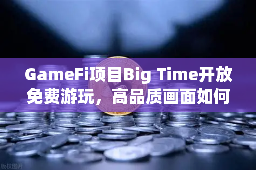 GameFi项目Big Time开放免费游玩，高品质画面如何引爆GameFi新浪潮？