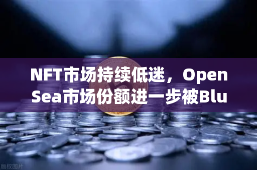 NFT市场持续低迷，OpenSea市场份额进一步被Blur侵蚀—深度解读与未来展望