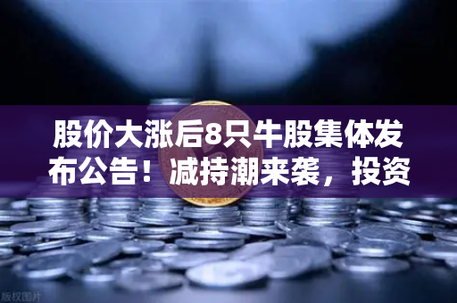 股价大涨后8只牛股集体发布公告！减持潮来袭，投资者如何应对？