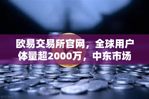 欧易交易所官网，全球用户体量超2000万，中东市场崛起成新增长极
