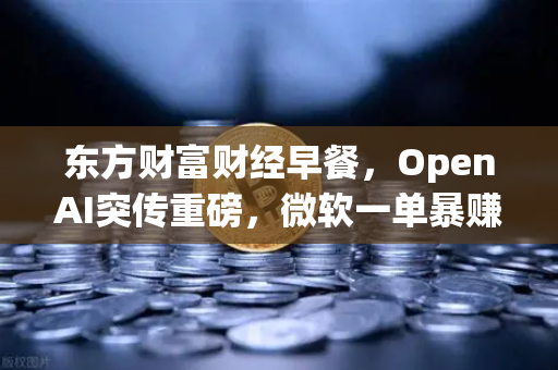 东方财富财经早餐，OpenAI突传重磅，微软一单暴赚8300亿，全球AI投资风向骤变