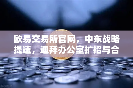 欧易交易所官网，中东战略提速，迪拜办公室扩招与合规牌照双突破