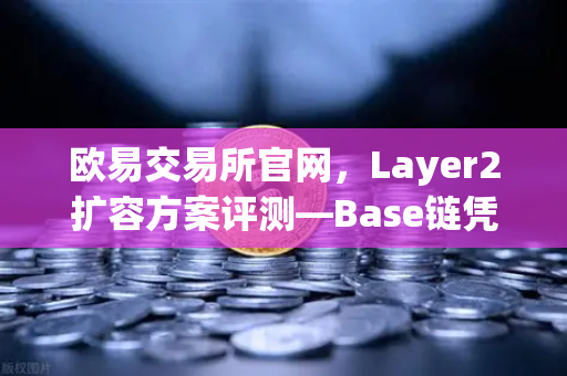 欧易交易所官网，Layer2扩容方案评测—Base链凭借Coinbase背景快速崛起