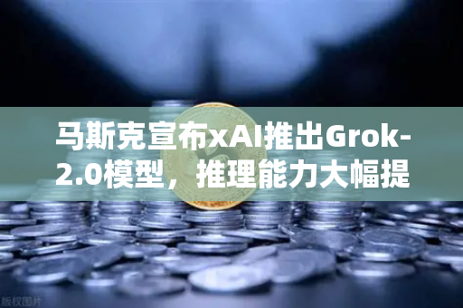 马斯克宣布xAI推出Grok-2.0模型，推理能力大幅提升，AI竞争格局再变