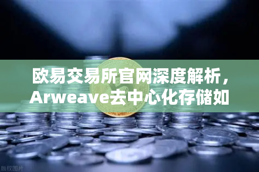欧易交易所官网深度解析，Arweave去中心化存储如何重塑档案级应用生态