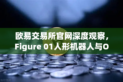 欧易交易所官网深度观察，Figure 01人形机器人与OpenAI合作，展现惊人对话能力