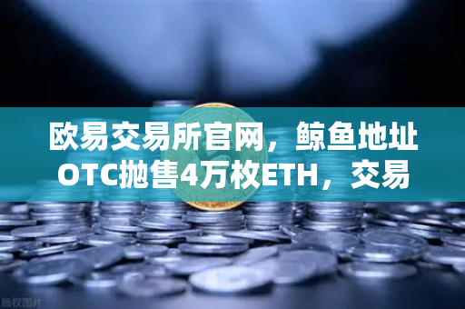 欧易交易所官网，鲸鱼地址OTC抛售4万枚ETH，交易量异常预警引发市场震动
