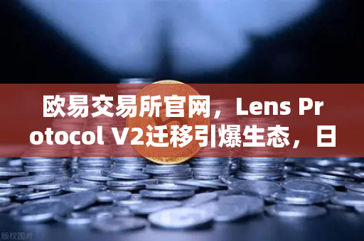 欧易交易所官网，Lens Protocol V2迁移引爆生态，日活跃用户数飙升300%