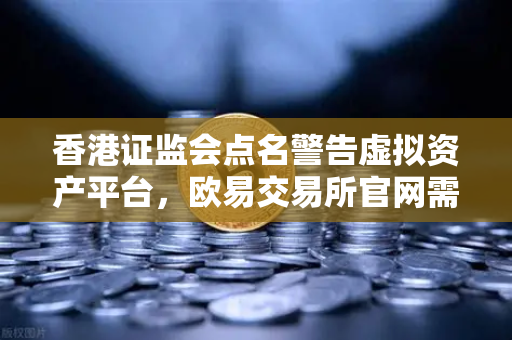 香港证监会点名警告虚拟资产平台，欧易交易所官网需关注监管动向与合规整改