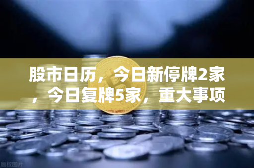 股市日历，今日新停牌2家，今日复牌5家，重大事项提醒—投资者必读操作指南