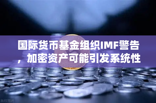 国际货币基金组织IMF警告，加密资产可能引发系统性风险—欧易交易所官网深度解析