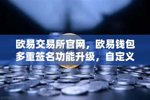 欧易交易所官网，欧易钱包多重签名功能升级，自定义审批规则与阈值重塑数字资产管理新高度