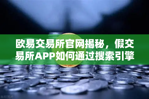欧易交易所官网揭秘，假交易所APP如何通过搜索引擎广告传播？警惕三大常见骗局