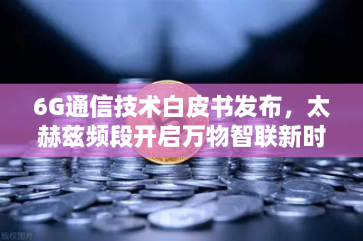 6G通信技术白皮书发布，太赫兹频段开启万物智联新时代