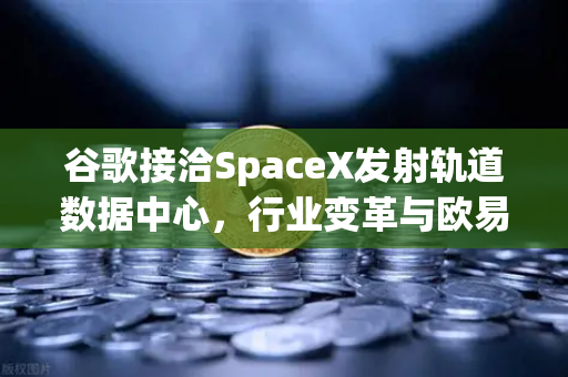谷歌接洽SpaceX发射轨道数据中心，行业变革与欧易交易所的未来布局