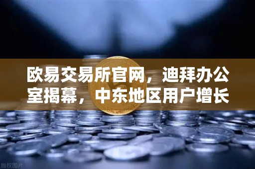 欧易交易所官网，迪拜办公室揭幕，中东地区用户增长超200%全球化战略再提速