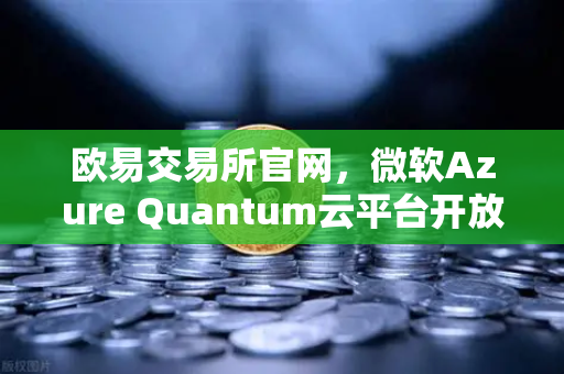 欧易交易所官网，微软Azure Quantum云平台开放，多元量子硬件助力数字金融未来