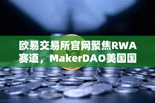 欧易交易所官网聚焦RWA赛道，MakerDAO美国国债持仓激增，DeFi与实体经济融合加速