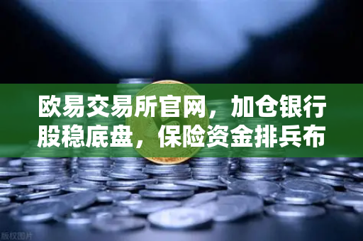 欧易交易所官网，加仓银行股稳底盘，保险资金排兵布阵策略出炉