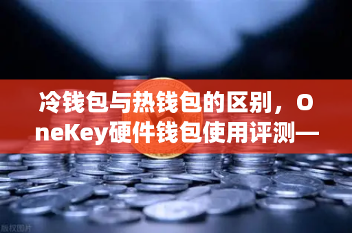 冷钱包与热钱包的区别，OneKey硬件钱包使用评测—欧易交易所官网安全存储指南