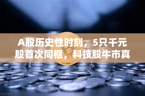 A股历史性时刻，5只千元股首次同框，科技股牛市真的来了吗？