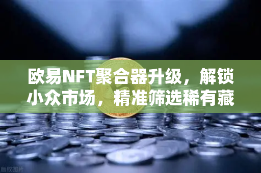 欧易NFT聚合器升级，解锁小众市场，精准筛选稀有藏品