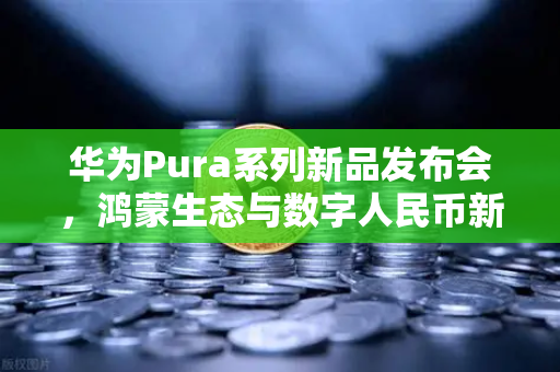 华为Pura系列新品发布会，鸿蒙生态与数字人民币新联动，欧易交易所如何赋能未来金融？