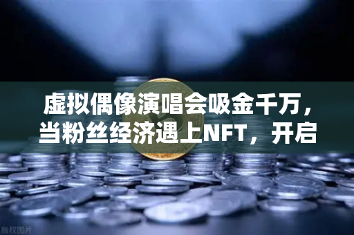 虚拟偶像演唱会吸金千万，当粉丝经济遇上NFT，开启数字娱乐新纪元