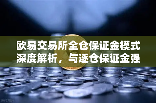 欧易交易所全仓保证金模式深度解析，与逐仓保证金强平的核心区别