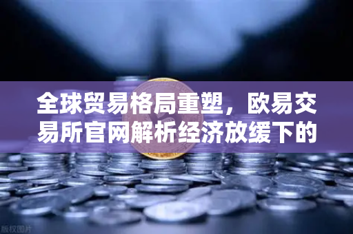 全球贸易格局重塑，欧易交易所官网解析经济放缓下的投资新机遇
