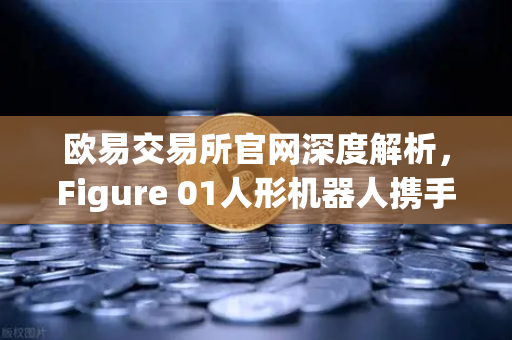 欧易交易所官网深度解析，Figure 01人形机器人携手OpenAI，开创AI交互新纪元