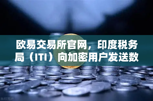 欧易交易所官网，印度税务局（ITI）向加密用户发送数万封欠税通知函，加密税务合规时代来临
