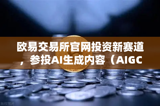 欧易交易所官网投资新赛道，参投AI生成内容（AIGC）初创公司，布局未来科技生态