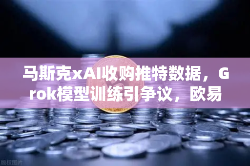 马斯克xAI收购推特数据，Grok模型训练引争议，欧易交易所官网用户热议AI与加密市场联动